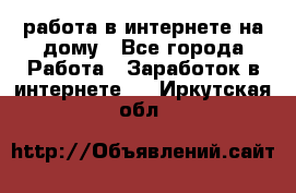 работа в интернете на дому - Все города Работа » Заработок в интернете   . Иркутская обл.